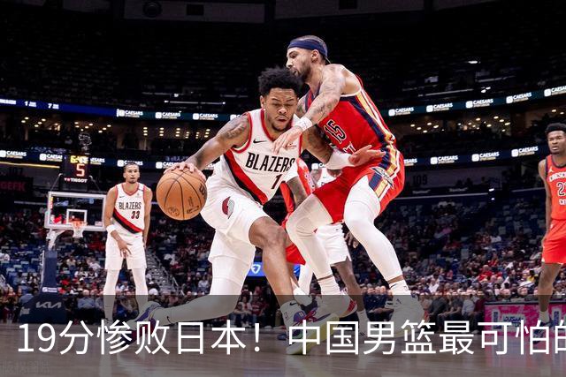 19分惨败日本！中国男篮最可怕的不是输球，是这三大危机正在发酵